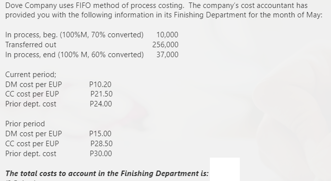 Dove Company uses FIFO method of process costing. The company's cost accountant has
provided you with the following information in its Finishing Department for the month of May:
In process, beg. (100%M, 70% converted)
Transferred out
10,000
256,000
In process, end (100% M, 60% converted) 37,000
Current period;
DM cost per EUP
CC cost per EUP
Prior dept. cost
P10.20
P21.50
P24.00
Prior period
DM cost per EUP
CC cost per EUP
Prior dept. cost
P15.00
P28.50
P30.00
The total costs to account in the Finishing Department is:
