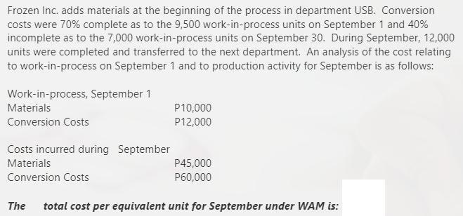 Frozen Inc. adds materials at the beginning of the process in department USB. Conversion
costs were 70% complete as to the 9,500 work-in-process units on September 1 and 40%
incomplete as to the 7,000 work-in-process units on September 30. During September, 12,000
units were completed and transferred to the next department. An analysis of the cost relating
to work-in-process on September 1 and to production activity for September is as follows:
Work-in-process, September 1
Materials
P10,000
Conversion Costs
P12,000
Costs incurred during September
Materials
P45,000
Conversion Costs
P60,000
The
total cost per equivalent unit for September under WAM is:
