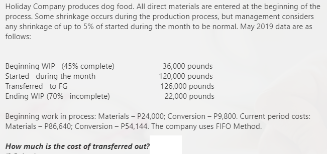 Holiday Company produces dog food. All direct materials are entered at the beginning of the
process. Some shrinkage occurs during the production process, but management considers
any shrinkage of up to 5% of started during the month to be normal. May 2019 data are as
follows:
Beginning WIP (45% complete)
Started during the month
36,000 pounds
120,000 pounds
126,000 pounds
22,000 pounds
Transferred to FG
Ending WIP (70% incomplete)
Beginning work in process: Materials – P24,000; Conversion – P9,800. Current period costs:
Materials – P86,640; Conversion - P54,144. The company uses FIFO Method.
How much is the cost of transferred out?
