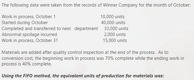 The following data were taken from the records of Winner Company for the month of October:
Work in process, October 1
Started during October
Completed and transferred to next department 33,000 units
Abnormal spoilage incurred
Work in process, October 31
10,000 units
40,000 units
2,000 units
15,000 units
Materials are added after quality control inspection at the end of the process. As to
conversion cost, the beginning work in process was 70% complete while the ending work in
process is 40% complete.
Using the FIFO method, the equivalent units of production for materials was:
