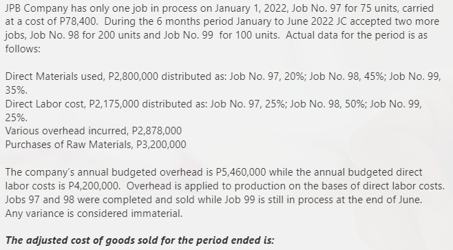 JPB Company has only one job in process on January 1, 2022, Job No. 97 for 75 units, carried
at a cost of P78,400. During the 6 months period January to June 2022 JC accepted two more
jobs, Job No. 98 for 200 units and Job No. 99 for 100 units. Actual data for the period is as
follows:
Direct Materials used, P2,800,000 distributed as: Job No. 97, 20%; Job No. 98, 45%; Job No. 99,
35%.
Direct Labor cost, P2,175,000 distributed as: Job No. 97, 25%; Job No. 98, 50%; Job No. 99,
25%.
Various overhead incurred, P2,878,000
Purchases of Raw Materials, P3,200,000
The company's annual budgeted overhead is P5,460,000 while the annual budgeted direct
labor costs is P4,200,000. Overhead is applied to production on the bases of direct labor costs.
Jobs 97 and 98 were completed and sold while Job 99 is still in process at the end of June.
Any variance is considered immaterial.
The adjusted cost of goods sold for the period ended is:
