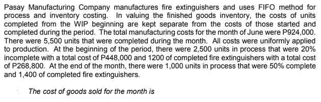 Pasay Manufacturing Company manufactures fire extinguishers and uses FIFO method for
process and inventory costing. In valuing the finished goods inventory, the costs of units
completed from the WIP beginning are kept separate from the costs of those started and
completed during the period. The total manufacturing costs for the month of June were P924,000.
There were 5,500 units that were completed during the month. All costs were uniformly applied
to production. At the beginning of the period, there were 2,500 units in process that were 20%
incomplete with a total cost of P448,000 and 1200 of completed fire extinguishers with a total cost
of P268,800. At the end of the month, there were 1,000 units in process that were 50% complete
and 1,400 of completed fire extinguishers.
The cost of goods sold for the month is

