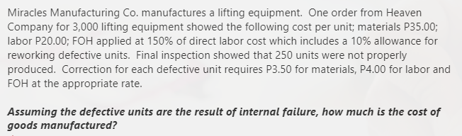 Miracles Manufacturing Co. manufactures a lifting equipment. One order from Heaven
Company for 3,000 lifting equipment showed the following cost per unit; materials P35.00;
labor P20.00; FOH applied at 150% of direct labor cost which includes a 10% allowance for
reworking defective units. Final inspection showed that 250 units were not properly
produced. Correction for each defective unit requires P3.50 for materials, P4.00 for labor and
FOH at the appropriate rate.
Assuming the defective units are the result of internal failure, how much is the cost of
goods manufactured?
