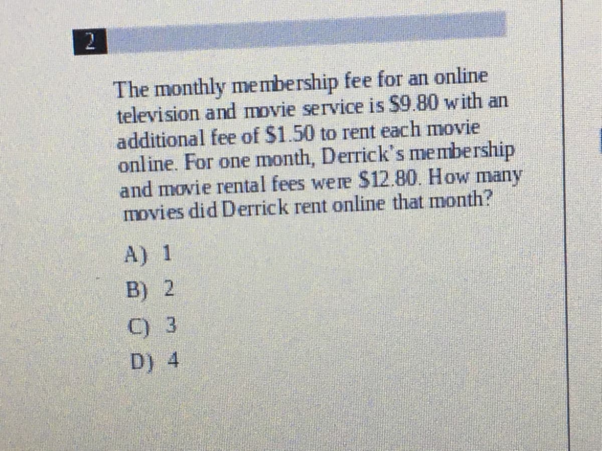 2
The monthly membership fee for an online
television and movie service is $9.80 with an
additional fee of $1.50 to rent each movie
online. For one month, Derrick's membership
and movie rental fees were S12.80. How many
movies did Derrick rent online that month?
A) 1
B) 2
C) 3
D) 4
