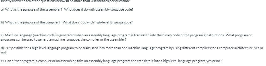 Briefly answer each of the questions below in no more than 3 sentences per question:
a) What is the purpose of the assembler? What does it do with assembly language code?
b) What is the purpose of the compiler? What does it do with high-level language code?
c) Machine language (machine code) is generated when an assembly language program is translated into the binary code of the program's instructions. What program or
programs can be used to generate machine language, the compiler or the assembler?
d) Is it possible for a high level language program to be translated into more than one machine language program by using different compilers for a computer architecture, yes or
no?
e) Can either program, a compiler or an assembler, take an assembly language program and translate it into a high level language program, yes or no?
