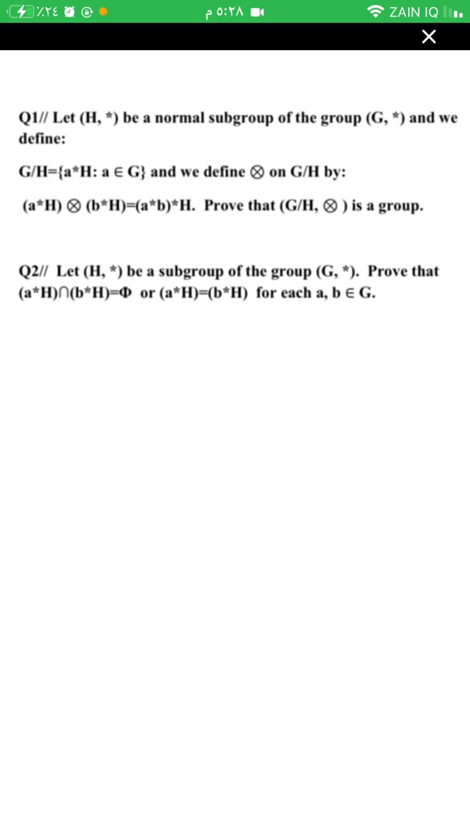 e 0:YA
* ZAIN IQ
QI// Let (H, *) be a normal subgroup of the group (G, *) and we
define:
G/H={a*H: a € G} and we define O on G/H by:
(a*H) ® (b*H)=(a*b)*H. Prove that (G/H, ® ) is a group.
Q2// Let (H, *) be a subgroup of the group (G, *). Prove that
(a*H)N(b*H)=@ or (a*H)=(b*H) for each a, b € G.
