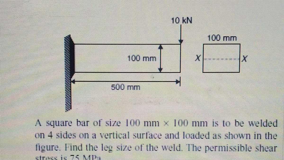 10 kN
100 mm
100mm
500 mm
A square bar of size 100 mm x 100 mm is to be welded
on 4 sides on a vertical surface and loaded as shown in the
figure. Find the leg size of the weld. The permissible shear
strass is 7S MPA
