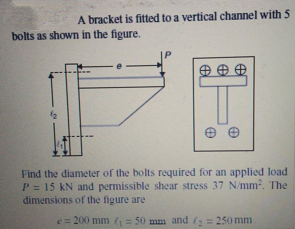 A bracket is fitted to a vertical channel with 5
bolts as shown in the figure.
F'ind the diameter of the bolts required for an applied load
P 15 kN and permissible shear stress 37 N/mm2. The
dimensions of the figure are
=200 m01 =50 mm and /
250 mm
