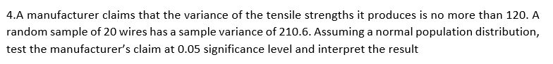 4.A manufacturer claims that the variance of the tensile strengths it produces is no more than 120. A
random sample of 20 wires has a sample variance of 210.6. Assuming a normal population distribution,
test the manufacturer's claim at 0.05 significance level and interpret the result
