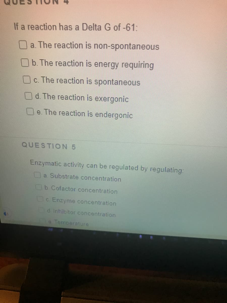 If a reaction has a Delta G of -61:
a. The reaction is non-spontaneous
b. The reaction is energy requiring
Oc. The reaction is spontaneous
O d. The reaction is exergonic
e The reaction is endergonic
QUESTION 5
Enzymatic activity can be regulated by regulating:
a Substrate concentration
b Cofactor concentration
Oc Enzyme concentration
d Inhibitor concentration
e Temperature
