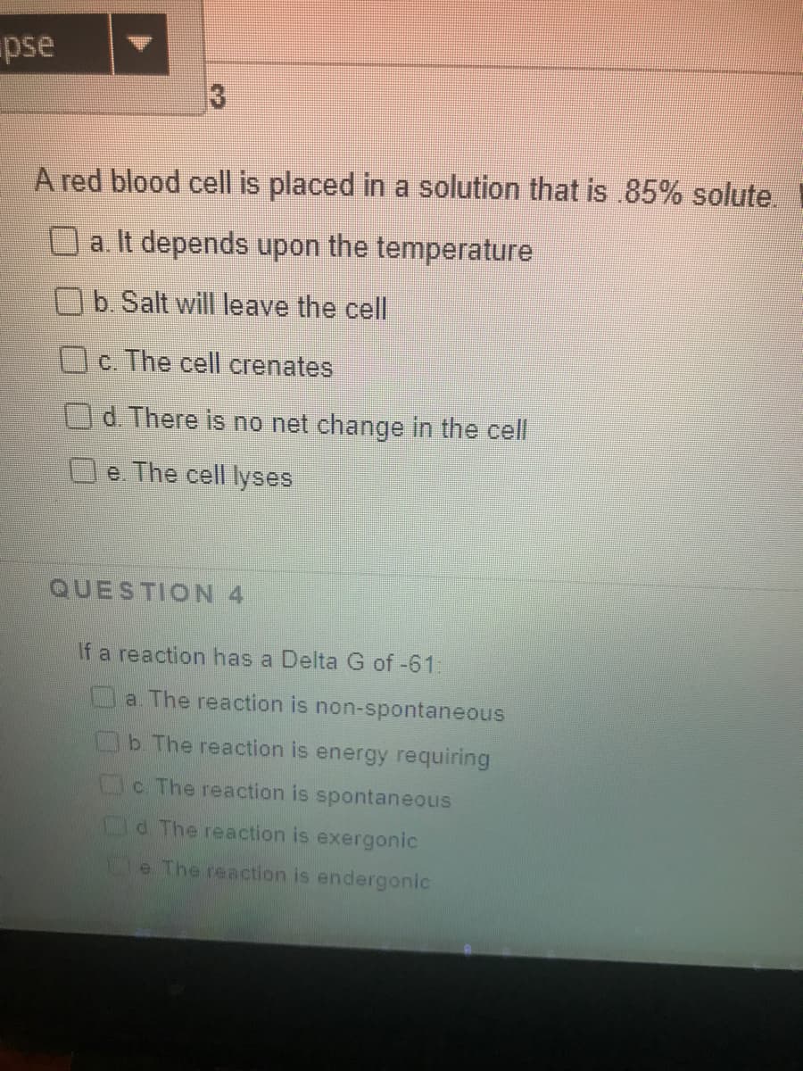 pse
A red blood cell is placed in a solution that is .85% solute.
O a It depends upon the temperature
b. Salt will leave the cell
c. The cell crenates
Od. There is no net change in the cell
e The cell lyses
QUESTION 4
If a reaction has a Delta G of -61:
a. The reaction is non-spontaneous
b The reaction is energy requiring
Oc The reaction is spontaneous
C.
Od The reaction is exergonic
Ge The reaction is endergonic
