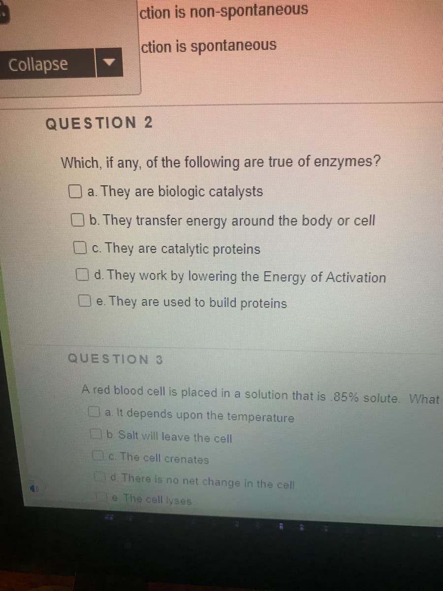 ction is non-spontaneous
ction is spontaneous
Collapse
QUESTION 2
Which, if any, of the following are true of enzymes?
O a. They are biologic catalysts
Ob. They transfer energy around the body or cell
Oc. They are catalytic proteins
d. They work by lowering the Energy of Activation
e. They are used to build proteins
QUESTION 3
A red blood cell is placed in a solution that is 85% solute. What
a It depends upon the temperature
b Salt will leave the cell
c. The cell crenates
Od There is no net change in the cell
e The cell lyses
