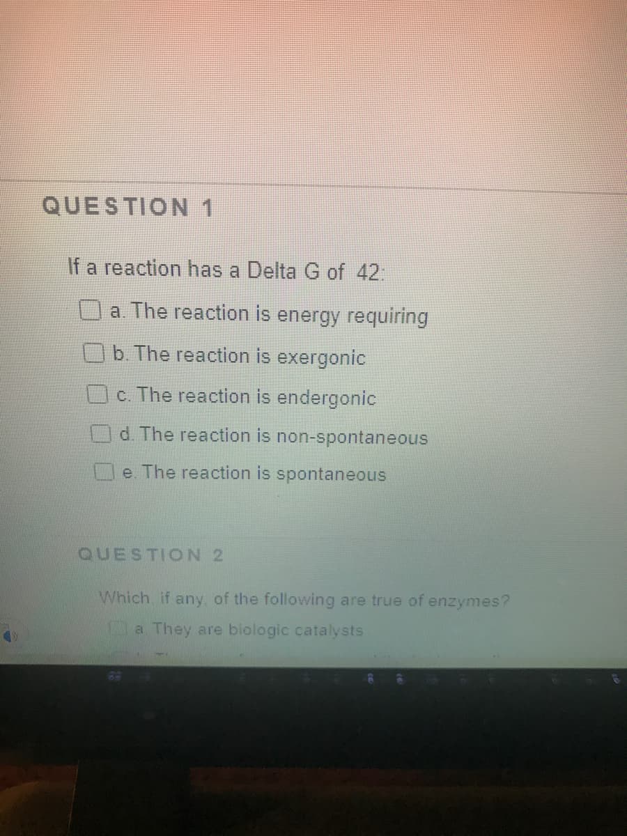 QUESTION 1
If a reaction has a Delta G of 42:
a. The reaction is energy requiring
b The reaction is exergonic
c. The reaction is endergonic
d. The reaction is non-spontaneous
e. The reaction is spontaneous
QUESTION 2
Which if any, of the following are true of enzymes?
a They are biologic catalysts

