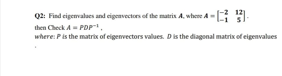 -2 12]
Q2: Find eigenvalues and eigenvectors of the matrix A, where A =
-1
5
then Check A = PDP-1,
where: P is the matrix of eigenvectors values. D is the diagonal matrix of eigenvalues
