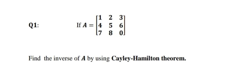 [1 2 31
If A = 4 5 6
l7 8 0]
Q1:
Find the inverse of A by using Cayley-Hamilton theorem.
