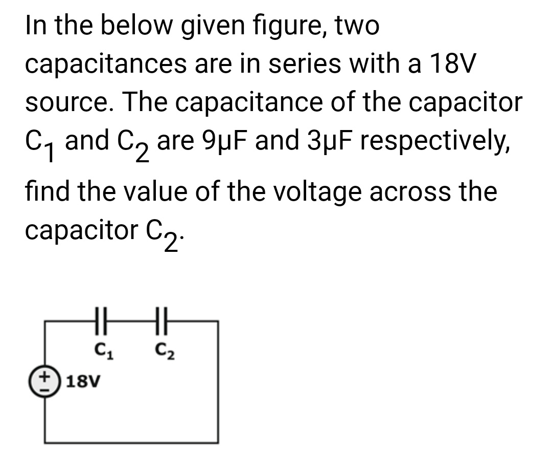 In the below given figure, two
capacitances are in series with a 18V
source. The capacitance of the capacitor
C₁ and C₂ are 9μF and 3µF respectively,
find the value of the voltage across the
capacitor C₂.
HI
C₂
+18V
C₁