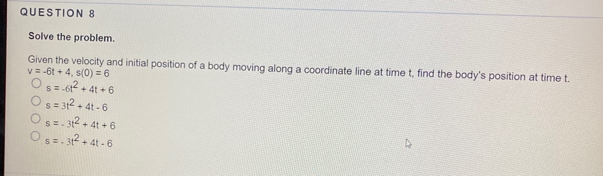 QUESTION 8
Solve the problem.
Given the velocity and initial position of a body moving along a coordinate line at time t, find the body's position at time t.
v = -6t + 4, s(0) = 6
s = -6t + 4t + 6
S= 312 + 4t - 6
= - 3t2 + 4t + 6
Os= - 3t? + 4t - 6
S=-
