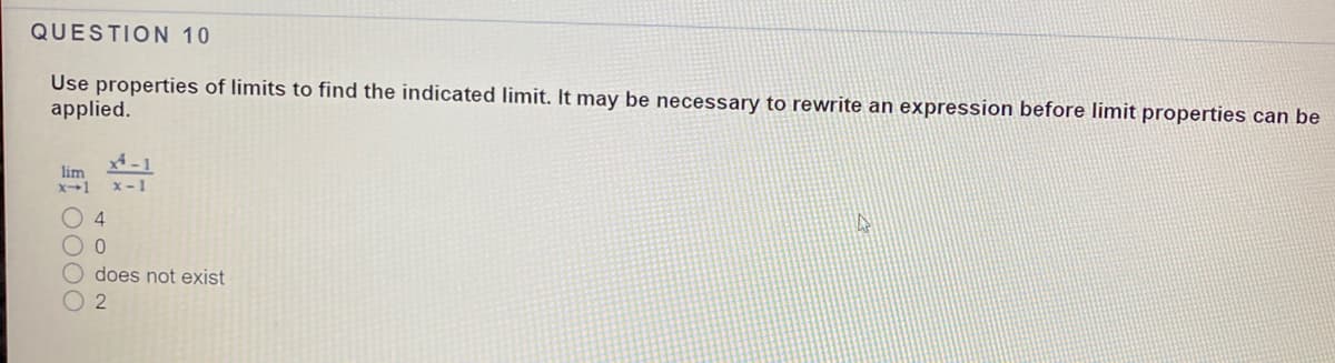 QUESTION 10
Use properties of limits to find the indicated limit. It may be necessary to rewrite an expression before limit properties can be
applied.
lim
x-1
x-1
04
O does not exist
