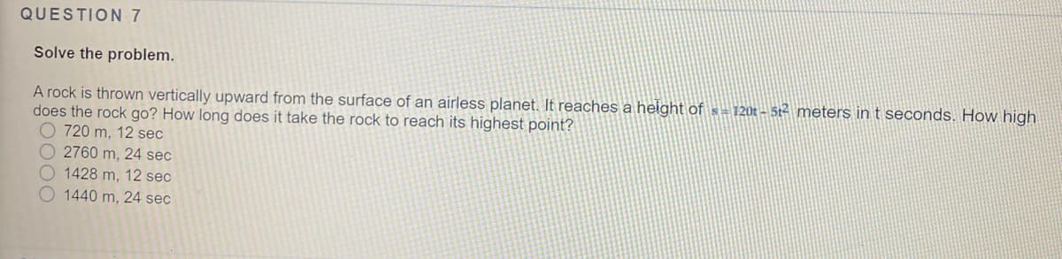 QUESTION 7
Solve the problem.
A rock is thrown vertically upward from the surface of an airless planet. It reaches a height of s = 120t - 5t2 meters in t seconds. How high
does the rock go? How long does it take the rock to reach its highest point?
O 720 m, 12 sec
O 2760 m, 24 sec
O1428 m, 12 sec
O 1440 m, 24 sec
