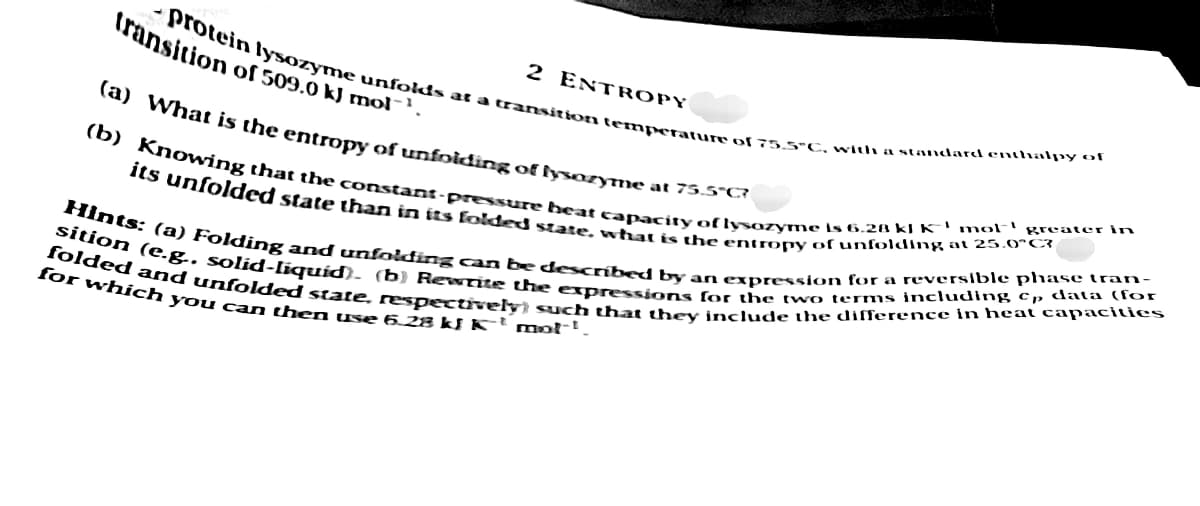 2 ENTROPY
protein lysozyme unfolds at a transition temperature of 75.5°C, with a standard enthalpy of
transition of 509.0 kJ mol-1.
(a)
What is the entropy of unfolding of lysozyme at 75.5°C?
(b) Knowing that the constant-pressure heat capacity of lysozyme is 6.28 kJ K³ mol greater in
its unfolded state than in its folded state, what is the entropy of unfolding at 25.0°C?
Hints: (a) Folding and unfolding can be described by an expression for a reversible phase tran-
folded and unfolded state, respectively) such that they include the difference in heat capacities
sition (e.g. solid-liquid). (b) Rewrite the expressions for the two terms including cp data (for
for which you can then use 6.28 kJ K³ mot!.