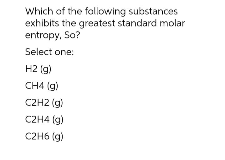 Which of the following substances
exhibits the greatest standard molar
entropy, So?
Select one:
H2 (g)
CH4 (g)
C2H2 (g)
C2H4 (g)
C2H6 (g)