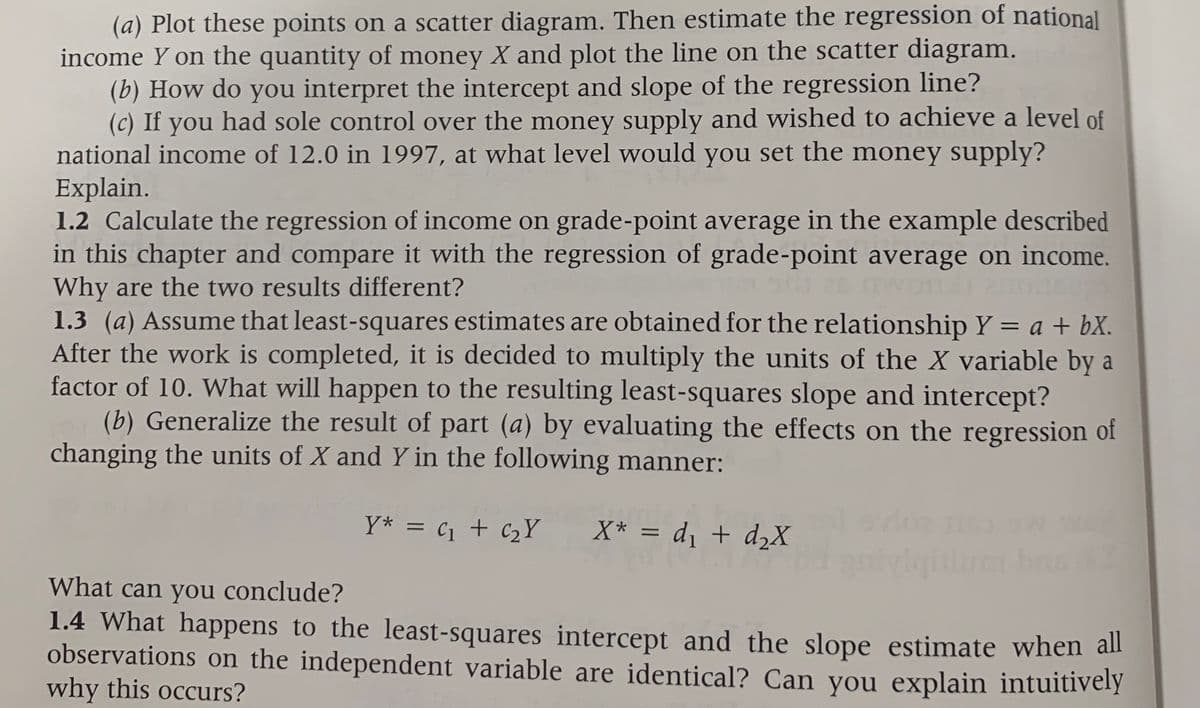 (a) Plot these points on a scatter diagram. Then estimate the regression of national
income Y on the quantity of money X and plot the line on the scatter diagram.
(b) How do you interpret the intercept and slope of the regression line?
(c) If you had sole control over the money supply and wished to achieve a level of
national income of 12.0 in 1997, at what level would you set the money supply?
Explain.
1.2 Calculate the regression of income on grade-point average in the example described
in this chapter and compare it with the regression of grade-point average on income.
Why are the two results different?
1.3 (a) Assume that least-squares estimates are obtained for the relationship Y = a + bX.
After the work is completed, it is decided to multiply the units of the X variable by a
factor of 10. What will happen to the resulting least-squares slope and intercept?
(b) Generalize the result of part (a) by evaluating the effects on the regression of
changing the units of X and Y in the following manner:
%3D
Y* = c1 + c2Y
X* = d, + d2X
What can you conclude?
1.4 What happens to the least-squares intercept and the slope estimate when all
observations on the independent variable are identical? Can you explain intuitively
why this occurs?
