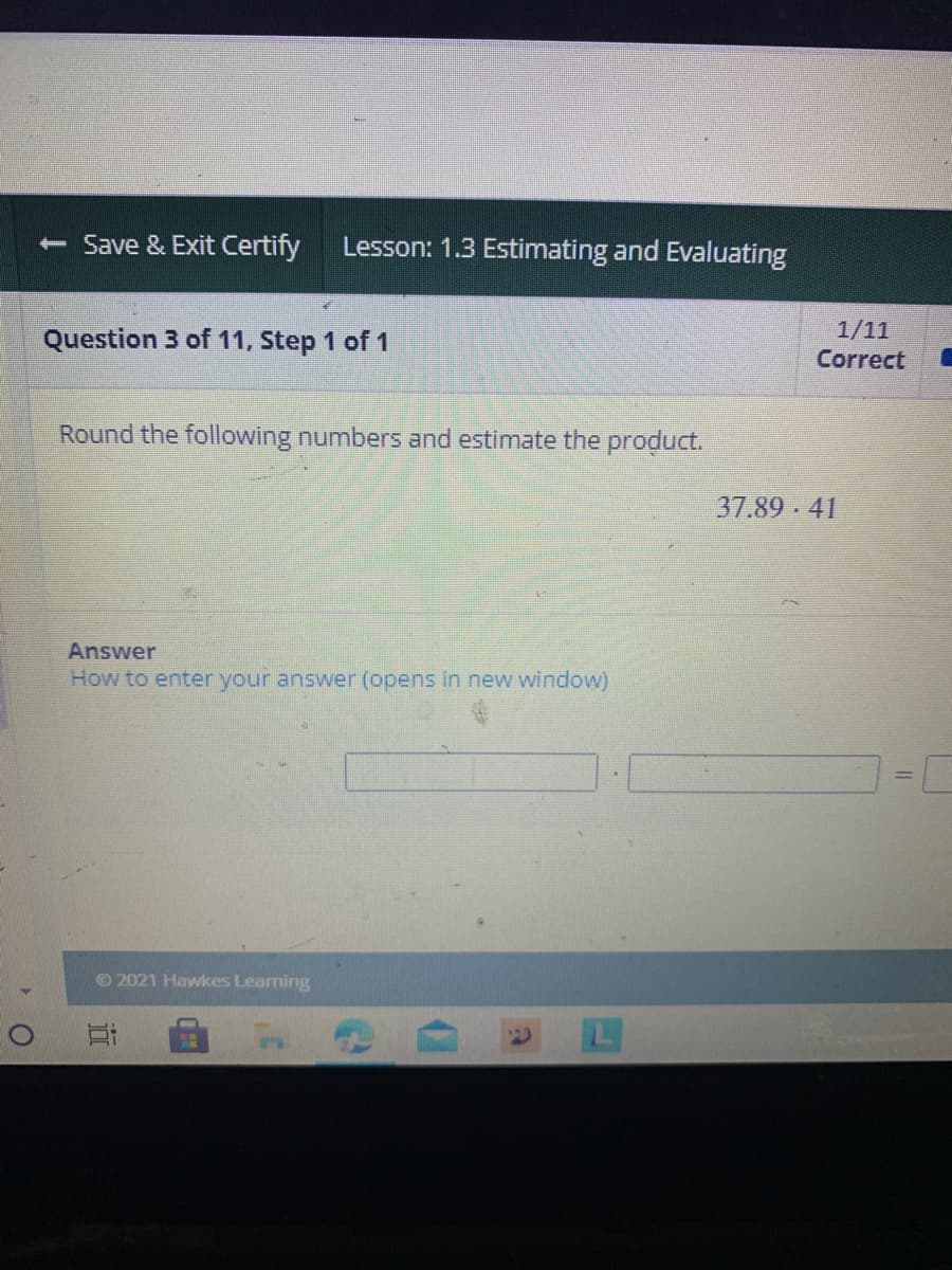 - Save & Exit Certify
Lesson: 1.3 Estimating and Evaluating
Question 3 of 11, Step 1 of 1
1/11
Correct
Round the following numbers and estimate the product.
37.89 41
Answer
How to enter your answer (opens in new window)
© 2021 Hawkes Learning
