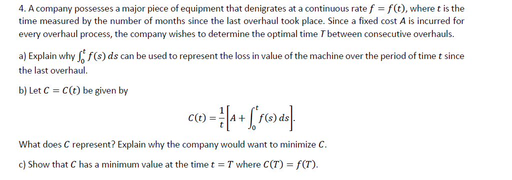 4. A company possesses a major piece of equipment that denigrates at a continuous rate f = f(t), where t is the
time measured by the number of months since the last overhaul took place. Since a fixed cost A is incurred for
every overhaul process, the company wishes to determine the optimal time T between consecutive overhauls.
a) Explain why f9ds can be used to represent the loss in value of the machine over the period of time t since
the last overhaul.
b) Let C = C(t) be given by
A+
What does C represent? Explain why the company would want to minimize C.
c) Show that C has a minimum value at the time t =T where C(T) = f(T).
