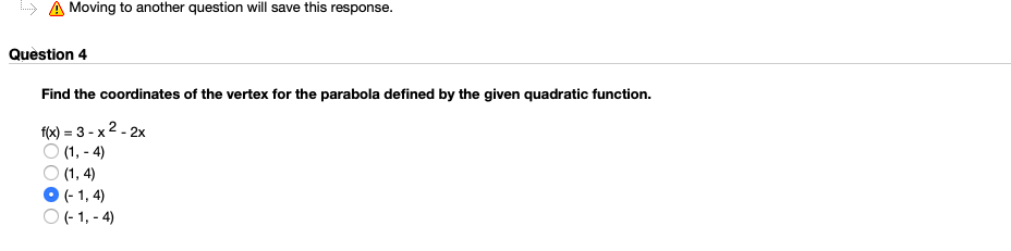 Moving to another question will save this response.
Quèstion 4
Find the coordinates of the vertex for the parabola defined by the given quadratic function.
f(x) = 3 - x 2 - 2x
O (1, - 4)
O (1, 4)
(- 1, 4)
O - 1, - 4)
