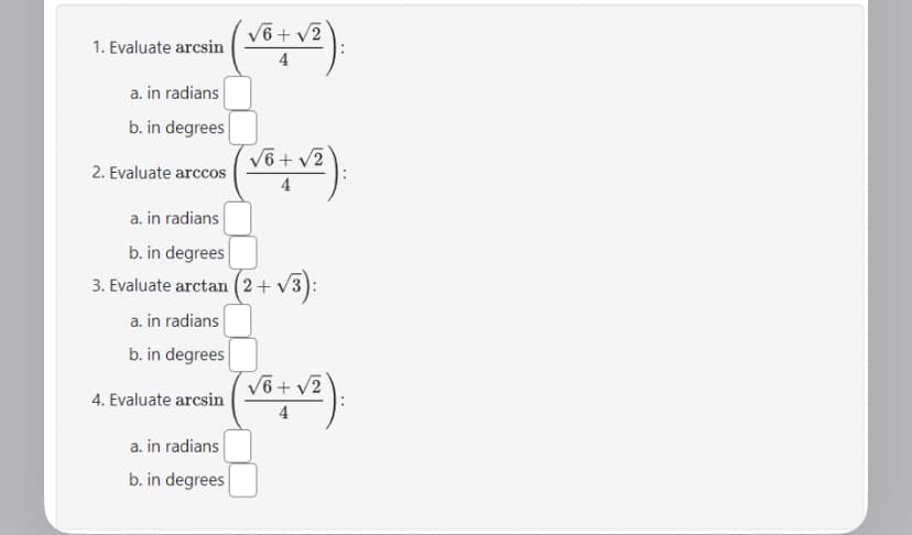 1. Evaluate arcsin
a. in radians
b. in degrees
2. Evaluate arccos
4. Evaluate arcsin
(√²+√²).
a. in radians
b. in degrees
3. Evaluate arctan (2+
a. in radians
b. in degrees
(√²+√²).
4
a. in radians
b. in degrees
(2+√3):
(√² + √²).
4