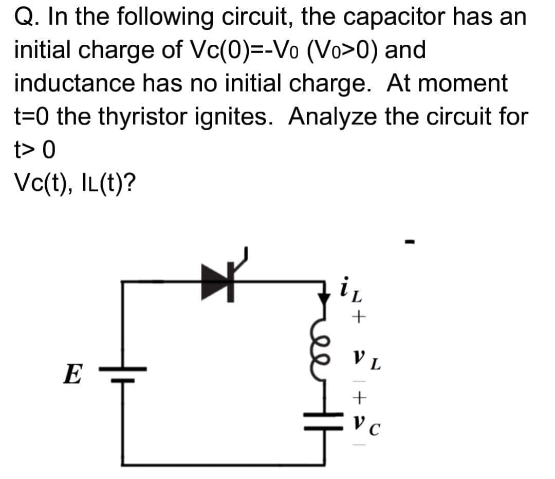 Q. In the following circuit, the capacitor has an
initial charge of Vc(0)=-Vo (Vo>0) and
inductance has no initial charge. At moment
t=0 the thyristor ignites. Analyze the circuit for
t> 0
Vc(t), IL(t)?
L
V L
E
