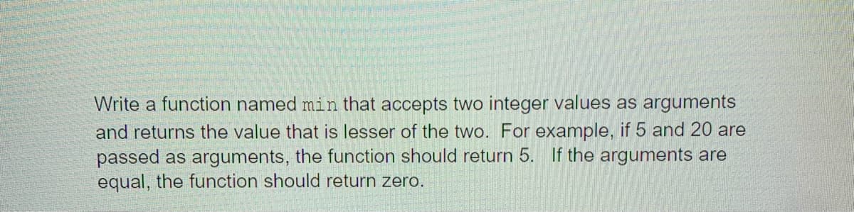 Write a function named min that accepts two integer values as arguments
and returns the value that is lesser of the two. For example, if 5 and 20 are
passed as arguments, the function should return 5. If the arguments are
equal, the function should return zero.
