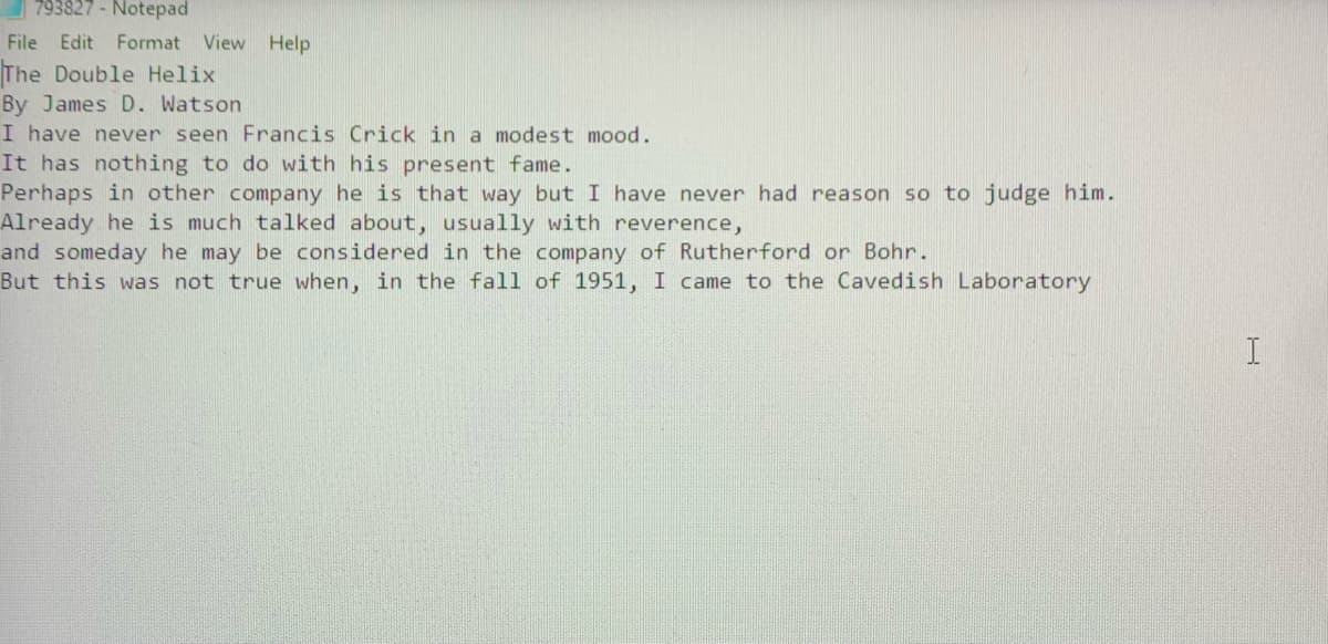 793827 - Notepad
File
Edit Format View Help
The Double Helix
By James D. Watson
I have never seen Francis Crick in a modest mood.
It has nothing to do with his present fame.
Perhaps in other company he is that way but I have never had reason so to judge him.
Already he is much talked about, usually with reverence,
and someday he may be considered in the company of Rutherford or Bohr.
But this was not true when, in the fall of 1951, I came to the Cavedish Laboratory
