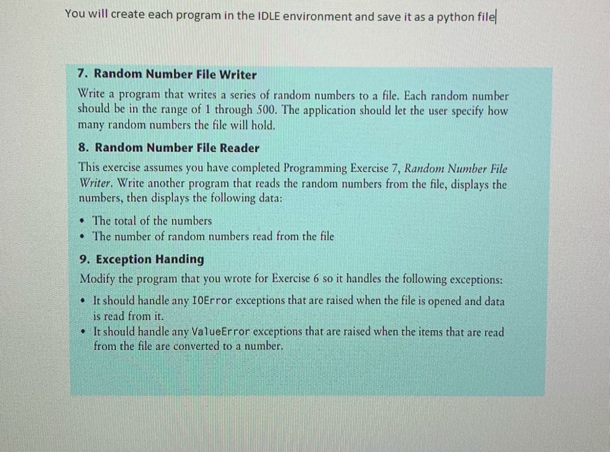You will create each program in the IDLE environment and save it as a python file
7. Random Number File Writer
Write a program that writes a series of random numbers to a file. Each random number
should be in the range of 1 through 500. The application should let the user specify how
many random numbers the file will hold.
8. Random Number File Reader
This exercise assumes you have completed Programming Exercise 7, Random Number File
Writer. Write another program that reads the random numbers from the file, displays the
numbers, then displays the following data:
• The total of the numbers
• The number of random numbers read from the file
9. Exception Handing
Modify the program that you wrote for Exercise 6 so it handles the following exceptions:
• It should handle any 10Error exceptions that are raised when the file is opened and data
is read from it.
• It should handle any ValueError exceptions that are raised when the items that are read
from the file are converted to a number.
