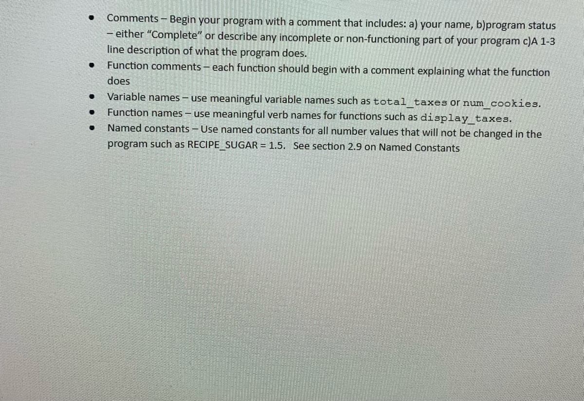 Comments - Begin your program with a comment that includes: a) your name, b)program status
- either "Complete" or describe any incomplete or non-functioning part of your program c)A 1-3
line description of what the program does.
Function comments - each function should begin with a comment explaining what the function
does
Variable names – use meaningful variable names such as total taxes or num cookies.
Function names - use meaningful verb names for functions such as display taxes.
Named constants - Use named constants for all number values that will not be changed in the
program such as RECIPE SUGAR = 1.5. See section 2.9 on Named Constants
