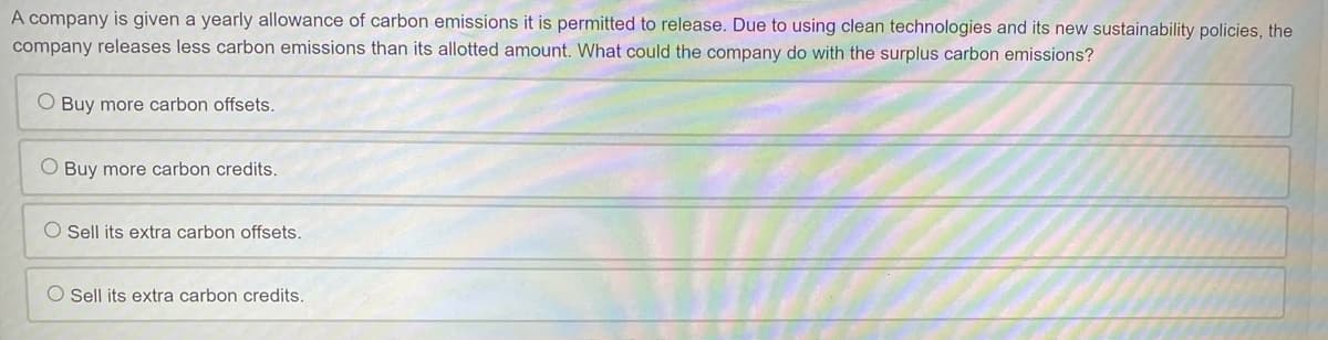 A company is given a yearly allowance of carbon emissions it is permitted to release. Due to using clean technologies and its new sustainability policies, the
company releases less carbon emissions than its allotted amount. What could the company do with the surplus carbon emissions?
O Buy more carbon offsets.
O Buy more carbon credits.
O Sell its extra carbon offsets.
O Sell its extra carbon credits.