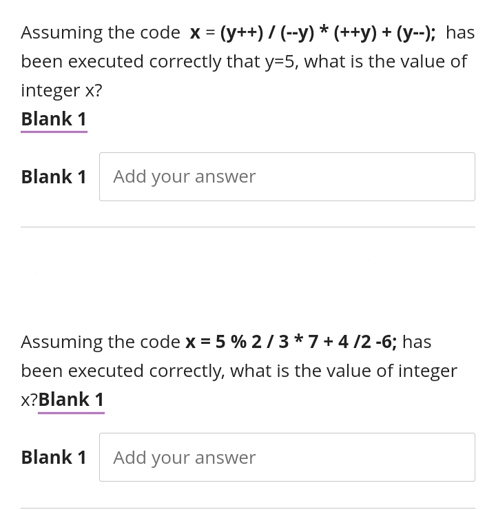 Assuming the code x = (y++) / (--y) * (++y) + (y--); has
been executed correctly that y=5, what is the value of
integer x?
Blank 1
Blank 1 Add your answer
Assuming the code x = 5 % 2/3 *7+ 4 /2 -6; has
been executed correctly, what is the value of integer
x?Blank 1
Blank 1
Add your answer
