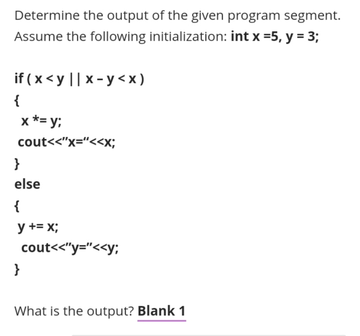 Determine the output of the given program segment.
Assume the following initialization: int x =5, y = 3;
if ( x < y || x - y <x )
{
x *= y;
cout<<"x="<<x;
}
else
{
y += x;
cout<<"y="<<y;
}
What is the output? Blank 1
