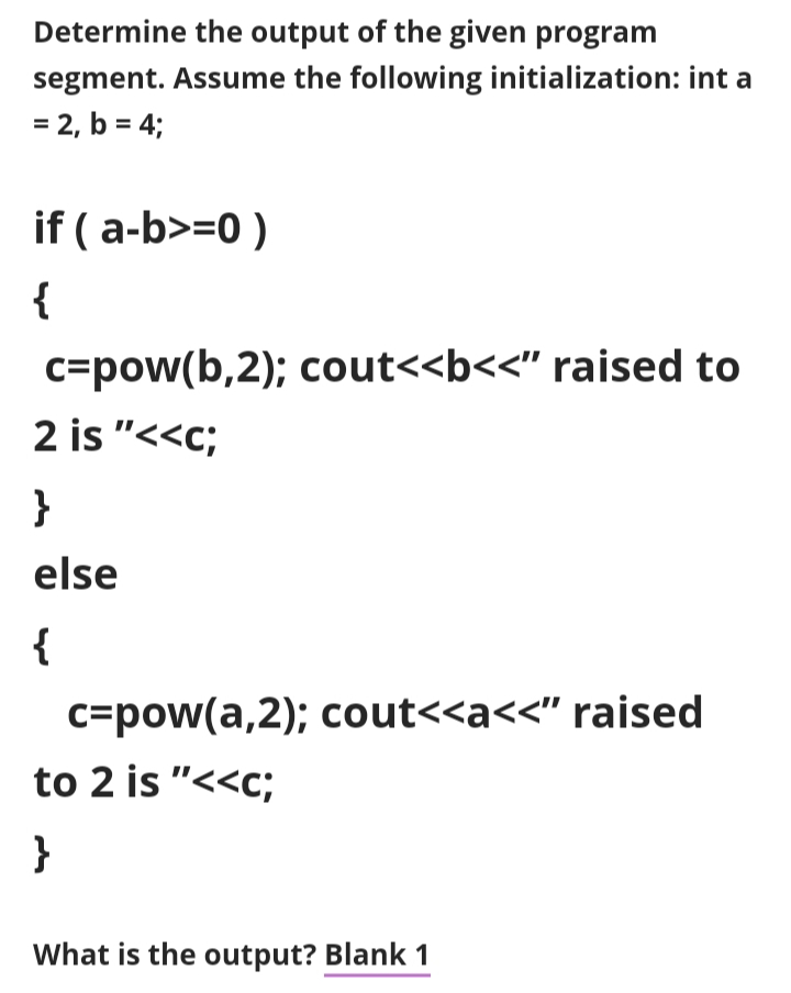 Determine the output of the given program
segment. Assume the following initialization: int a
= 2, b = 4;
if (a-b>=0 )
{
c=pow(b,2); cout<<b<<" raised to
2 is "<<c;
}
else
{
c=pow(a,2); cout<<a<<" raised
to 2 is "<<c;
}
What is the output? Blank 1
