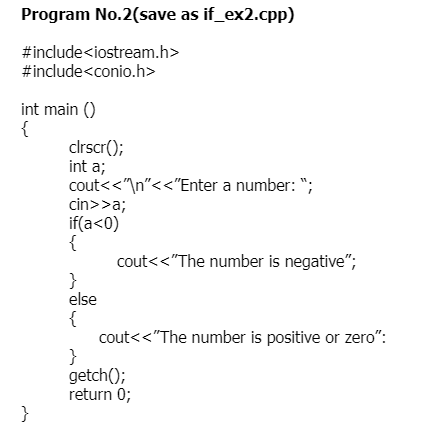 Program No.2(save as if_ex2.cpp)
#include<iostream.h>
#include<conio.h>
int main ()
{
clrscr();
int a;
cout<<"\n"<<"Enter a number: ";
cin>>a;
if(a<0)
{
cout<<"The number is negative";
}
else
{
cout<<"The number is positive or zero":
}
getch();
return 0;
}
