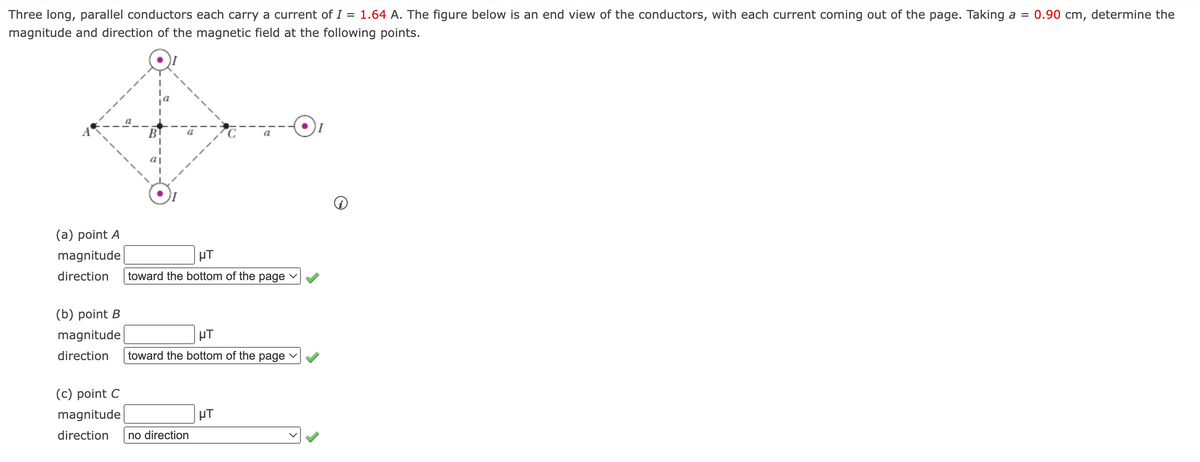 Three long, parallel conductors each carry a current of I = 1.64 A. The figure below is an end view of the conductors, with each current coming out of the page. Taking a =
0.90 cm, determine the
magnitude and direction of the magnetic field at the following points.
B
(a) point A
magnitude
HT
direction
toward the bottom of the page v
(b) point B
magnitude
HT
direction
toward the bottom of the page v
(c) point C
magnitude
µT
direction
no direction
