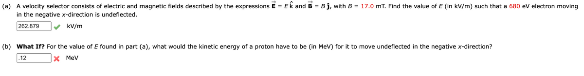 (a) A velocity selector consists of electric and magnetic fields described by the expressions E = Ek and B =
in the negative x-direction is undeflected.
Bj, with B = 17.0 mT. Find the value of E (in kV/m) such that a 680 eV electron moving
262.879
kV/m
(b) What If? For the value of E found in part (a), what would the kinetic energy of a proton have to be (in MeV) for it to move undeflected in the negative x-direction?
12
X MeV
