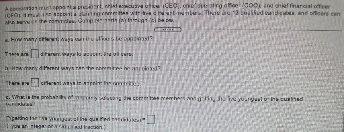 Acorporation must appoint a president, chief executive officer (CEO). chief operating officer (C00), and chief financial oficer
ICFO) It must also appoint a planning committee with five different members. There are 13 qualified candidates, and officers can
also serve on the committee. Complete parts (a) through (c) below.
a. How many different ways can the officers be appointed?
There are
different ways to appoint the officers.
b. How many different ways can the committee be appointed?
There are
different ways to appoint the committee,
c. What is the probability of randomly selecting the committee members and getting the five youngest of the qualified
candidates?
P(getting the five youngest of the qualified candidates) -
(Type an integer or a simplified fraction.)
