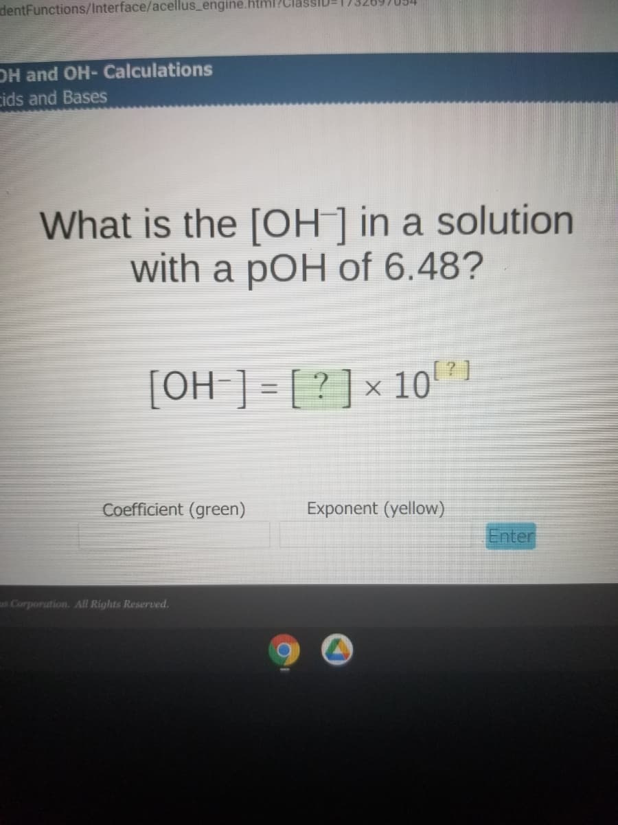 dentFunctions/Interface/acellus_engine.html?C
DH and OH- Calculations
cids and Bases
What is the [OH ] in a solution
with a pOH of 6.48?
[OH ] = [ ? ] × 10 *1
Coefficient (green)
Exponent (yellow)
Enter
us Corporation. All Rights Reserved.

