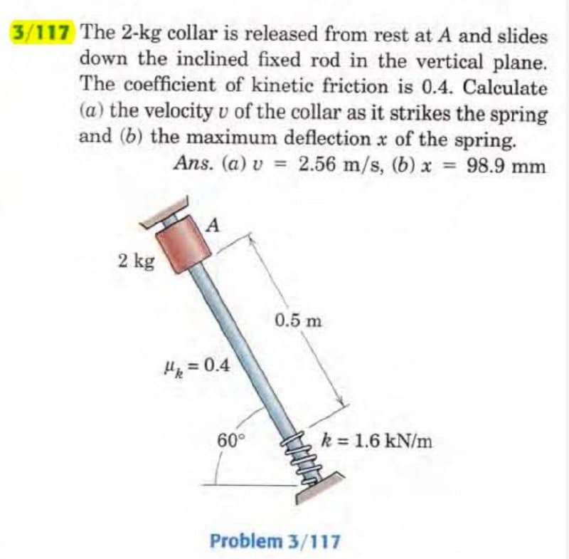 3/117 The 2-kg collar is released from rest at A and slides
down the inclined fixed rod in the vertical plane.
The coefficient of kinetic friction is 0.4. Calculate
(a) the velocity v of the collar as it strikes the spring
and (b) the maximum deflection of the spring.
Ans. (a) v = 2.56 m/s, (b) x
2.56 m/s, (b) x = 98.9 mm
2 kg
A
M₁ = 0.4
60°
0.5 m
HANA
k = 1.6 kN/m
Problem 3/117