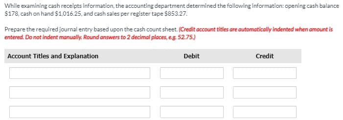 While examining cash receipts information, the accounting department determined the following information: opening cash balance
$178, cash on hand $1,016.25, and cash sales per register tape $853.27.
Prepare the required journal entry based upon the cash count sheet. (Credit account titles are automatically indented when amount is
entered. Do not indent manually. Round answers to 2 decimal places, eg. 52.75.)
Account Titles and Explanation
Debit
Credit
