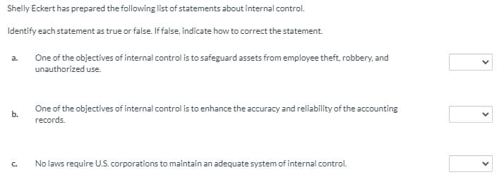 Shelly Eckert has prepared the following list of statements about internal control.
Identify each statement as true or false. Iffalse, indicate how to correct the statement.
One of the objectives of internal control is to safeguard assets from employee theft, robbery, and
a.
unauthorized use.
One of the objectives of internal control is to enhance the accuracy and reliability of the accounting
b.
records.
C.
No laws require U.S. corporations to maintain an adequate system of internal control.
>
