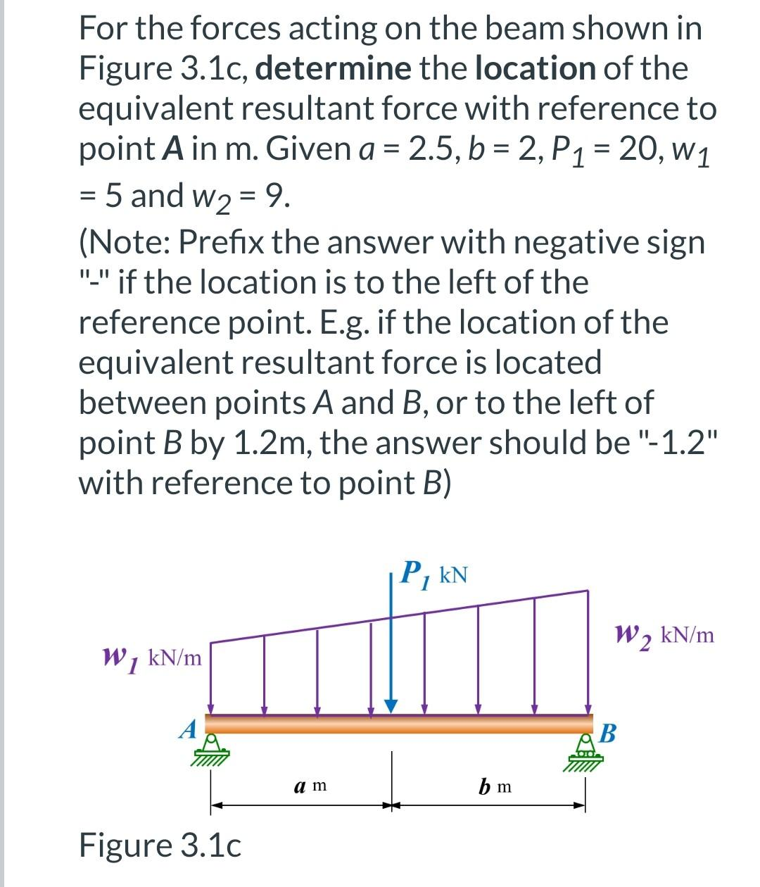 For the forces acting on the beam shown in
Figure 3.1c, determine the location of the
equivalent resultant force with reference to
point A in m. Given a = 2.5, b = 2, P1 = 20, w1
%3D
= 5 and w2 = 9.
(Note: Prefix the answer with negative sign
"." if the location is to the left of the
reference point. E.g. if the location of the
equivalent resultant force is located
between points A and B, or to the left of
point B by 1.2m, the answer should be "-1.2"
with reference to point B)
P, kN
W2 kN/m
W, kN/m
A
a m
b m
Figure 3.1c
