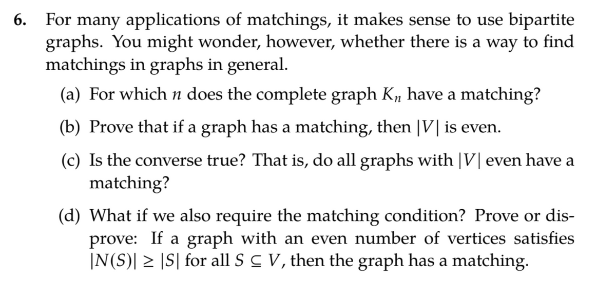 For many applications of matchings, it makes sense to use bipartite
graphs. You might wonder, however, whether there is a way to find
matchings in graphs in general.
6.
(a) For which n does the complete graph K, have a matching?
(b) Prove that if a graph has a matching, then |V| is even.
(c) Is the converse true? That is, do all graphs with |V| even have a
matching?
(d) What if we also require the matching condition? Prove or dis-
prove: If a graph with an even number of vertices satisfies
|N(S)| > |S| for all S C V, then the graph has a matching.
