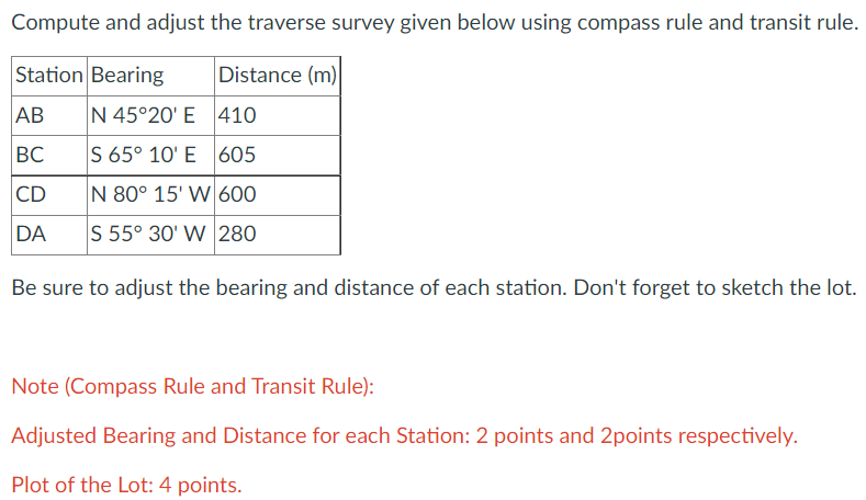 Compute and adjust the traverse survey given below using compass rule and transit rule.
Station Bearing
Distance (m)
AB
N 45°20' E 410
BC
S 65° 10' E 605
CD
N 80° 15' W 600
DA
S 55° 30' W 280
Be sure to adjust the bearing and distance of each station. Don't forget to sketch the lot.
Note (Compass Rule and Transit Rule):
Adjusted Bearing and Distance for each Station: 2 points and 2points respectively.
Plot of the Lot: 4 points.
